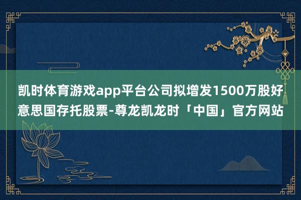 凯时体育游戏app平台公司拟增发1500万股好意思国存托股票-尊龙凯龙时「中国」官方网站