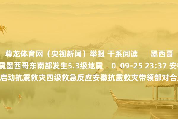 尊龙体育网（央视新闻）举报 干系阅读      墨西哥东南部发生5.3级地震墨西哥东南部发生5.3级地震    0  09-25 23:37 安徽抗震救灾带领部对合肥启动抗震救灾四级救急反应安徽抗震救灾带领部对合肥启动抗震救灾四级救急反应    40  09-25 20:14 阿根廷中西部发生5.0级地震阿根廷中西部发生5.0级地震    0  09-24 16:15 受安徽合肥肥东县地震影响 部