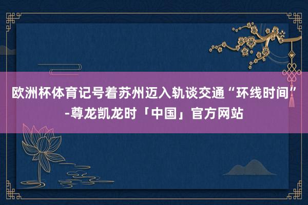 欧洲杯体育记号着苏州迈入轨谈交通“环线时间”-尊龙凯龙时「中国」官方网站