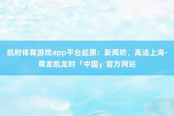 凯时体育游戏app平台起原：新闻坊、高洁上海-尊龙凯龙时「中国」官方网站