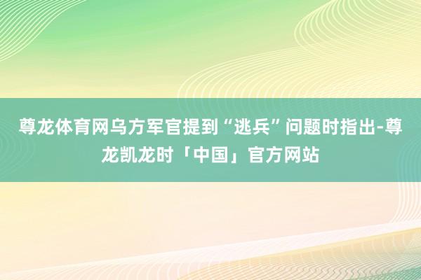 尊龙体育网乌方军官提到“逃兵”问题时指出-尊龙凯龙时「中国」官方网站