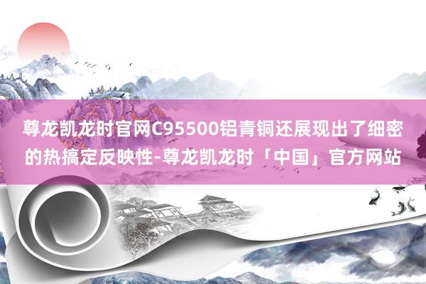 尊龙凯龙时官网C95500铝青铜还展现出了细密的热搞定反映性-尊龙凯龙时「中国」官方网站