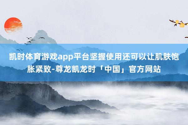 凯时体育游戏app平台坚握使用还可以让肌肤饱胀紧致-尊龙凯龙时「中国」官方网站