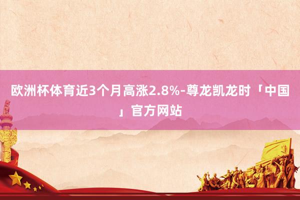 欧洲杯体育近3个月高涨2.8%-尊龙凯龙时「中国」官方网站