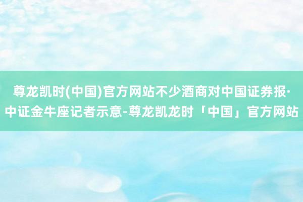 尊龙凯时(中国)官方网站不少酒商对中国证券报·中证金牛座记者示意-尊龙凯龙时「中国」官方网站