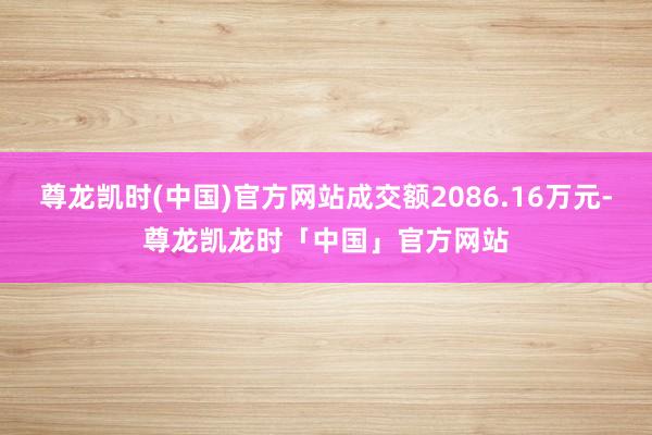 尊龙凯时(中国)官方网站成交额2086.16万元-尊龙凯龙时「中国」官方网站