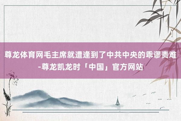 尊龙体育网毛主席就遭逢到了中共中央的乖谬责难-尊龙凯龙时「中国」官方网站