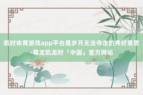 凯时体育游戏app平台是岁月无法夺走的秀好意思-尊龙凯龙时「中国」官方网站