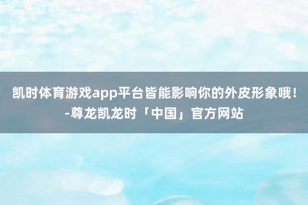 凯时体育游戏app平台皆能影响你的外皮形象哦！-尊龙凯龙时「中国」官方网站