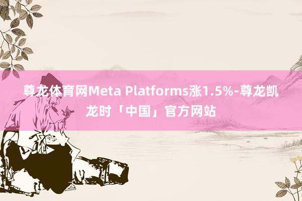 尊龙体育网Meta Platforms涨1.5%-尊龙凯龙时「中国」官方网站