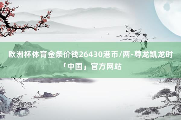 欧洲杯体育金条价钱26430港币/两-尊龙凯龙时「中国」官方网站