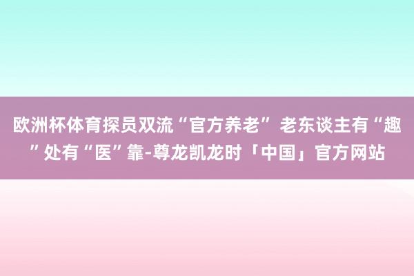 欧洲杯体育探员双流“官方养老” 老东谈主有“趣”处有“医”靠-尊龙凯龙时「中国」官方网站