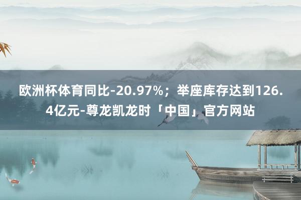 欧洲杯体育同比-20.97%；举座库存达到126.4亿元-尊龙凯龙时「中国」官方网站