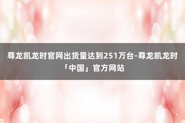 尊龙凯龙时官网出货量达到251万台-尊龙凯龙时「中国」官方网站