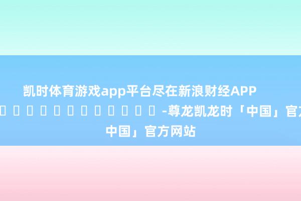 凯时体育游戏app平台尽在新浪财经APP            													-尊龙凯龙时「中国」官方网站