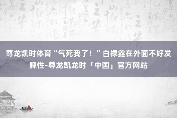 尊龙凯时体育“气死我了！”白禄鑫在外面不好发脾性-尊龙凯龙时「中国」官方网站