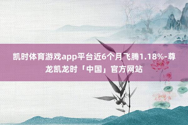 凯时体育游戏app平台近6个月飞腾1.18%-尊龙凯龙时「中国」官方网站