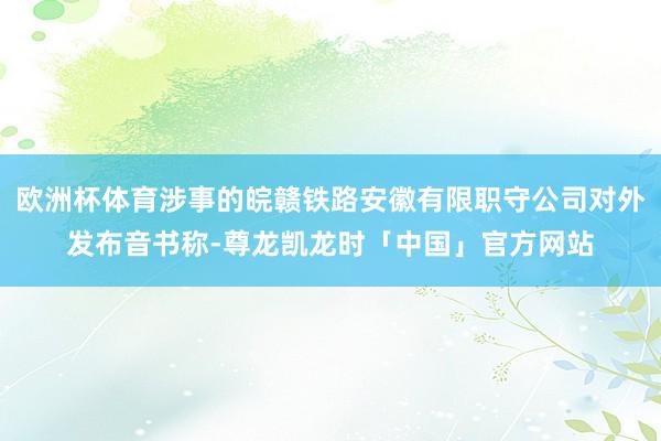 欧洲杯体育涉事的皖赣铁路安徽有限职守公司对外发布音书称-尊龙凯龙时「中国」官方网站