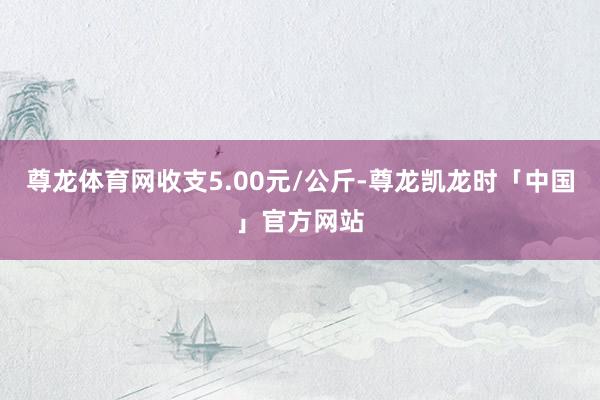 尊龙体育网收支5.00元/公斤-尊龙凯龙时「中国」官方网站