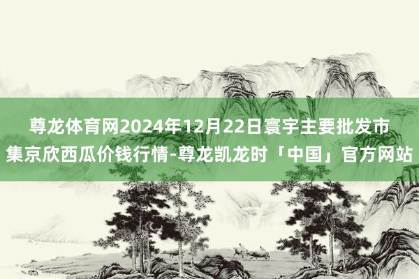 尊龙体育网2024年12月22日寰宇主要批发市集京欣西瓜价钱行情-尊龙凯龙时「中国」官方网站