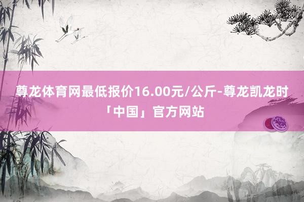 尊龙体育网最低报价16.00元/公斤-尊龙凯龙时「中国」官方网站