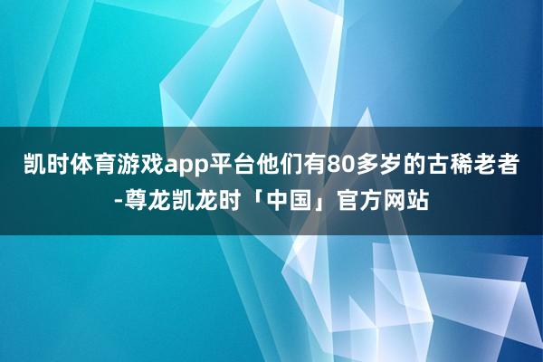 凯时体育游戏app平台他们有80多岁的古稀老者-尊龙凯龙时「中国」官方网站