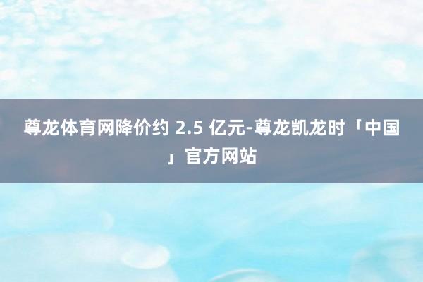 尊龙体育网降价约 2.5 亿元-尊龙凯龙时「中国」官方网站