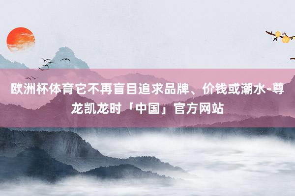 欧洲杯体育它不再盲目追求品牌、价钱或潮水-尊龙凯龙时「中国」官方网站