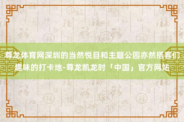 尊龙体育网深圳的当然悦目和主题公园亦然搭客们趣味的打卡地-尊龙凯龙时「中国」官方网站