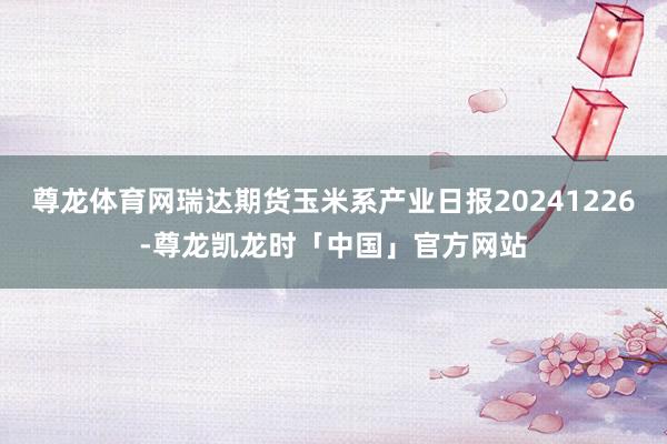 尊龙体育网瑞达期货玉米系产业日报20241226-尊龙凯龙时「中国」官方网站