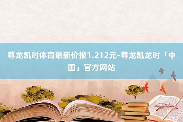 尊龙凯时体育最新价报1.212元-尊龙凯龙时「中国」官方网站