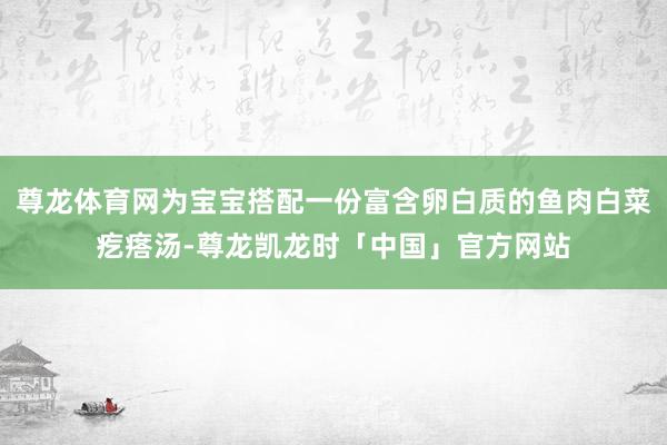 尊龙体育网为宝宝搭配一份富含卵白质的鱼肉白菜疙瘩汤-尊龙凯龙时「中国」官方网站