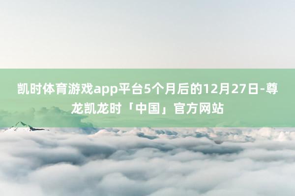 凯时体育游戏app平台5个月后的12月27日-尊龙凯龙时「中国」官方网站