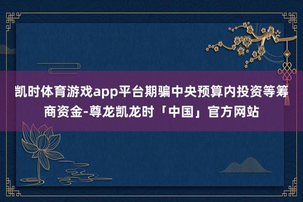 凯时体育游戏app平台期骗中央预算内投资等筹商资金-尊龙凯龙时「中国」官方网站