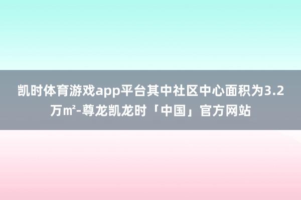 凯时体育游戏app平台其中社区中心面积为3.2万㎡-尊龙凯龙时「中国」官方网站