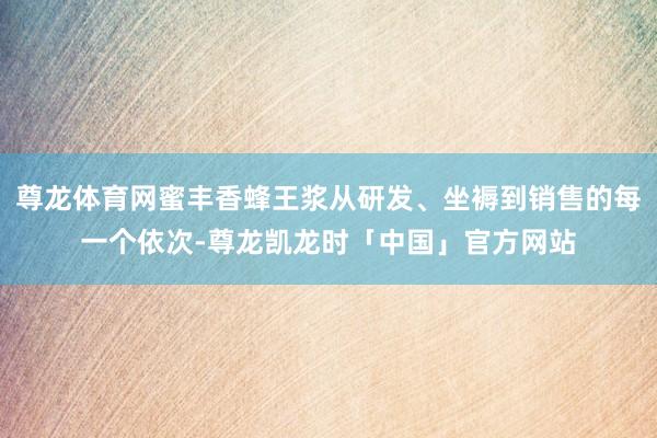 尊龙体育网蜜丰香蜂王浆从研发、坐褥到销售的每一个依次-尊龙凯龙时「中国」官方网站