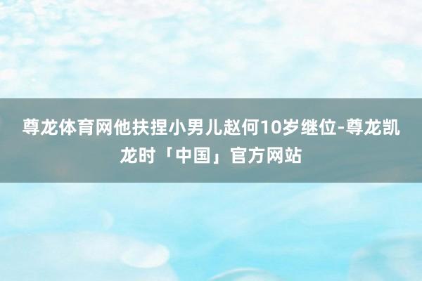 尊龙体育网他扶捏小男儿赵何10岁继位-尊龙凯龙时「中国」官方网站