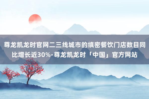 尊龙凯龙时官网二三线城市的缜密餐饮门店数目同比增长近30%-尊龙凯龙时「中国」官方网站