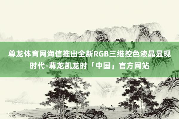 尊龙体育网海信推出全新RGB三维控色液晶显现时代-尊龙凯龙时「中国」官方网站