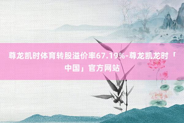 尊龙凯时体育转股溢价率67.19%-尊龙凯龙时「中国」官方网站