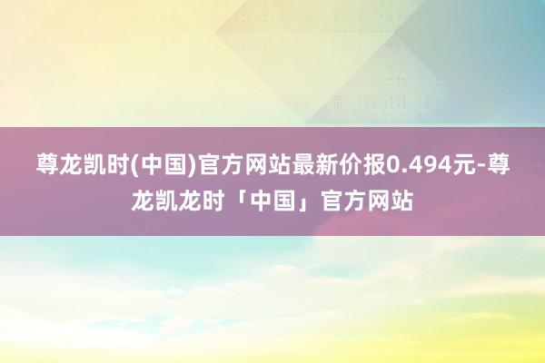 尊龙凯时(中国)官方网站最新价报0.494元-尊龙凯龙时「中国」官方网站