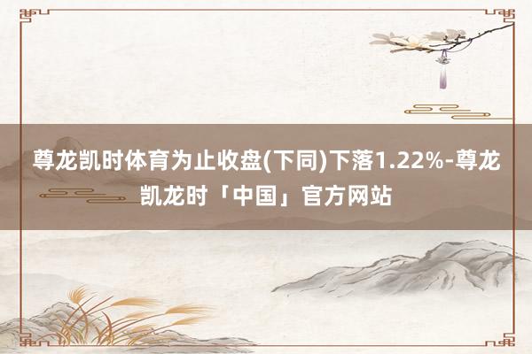 尊龙凯时体育为止收盘(下同)下落1.22%-尊龙凯龙时「中国」官方网站