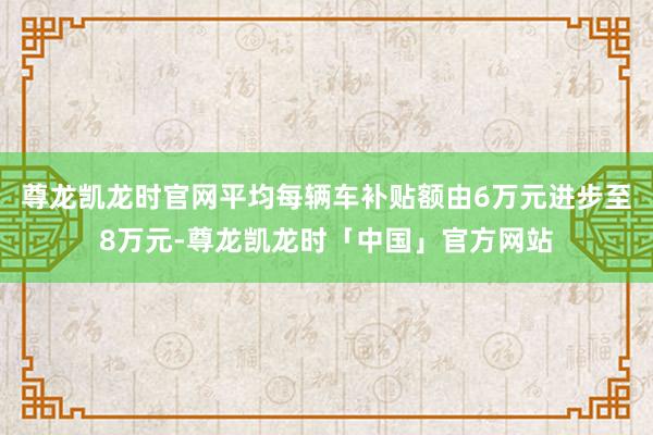 尊龙凯龙时官网平均每辆车补贴额由6万元进步至8万元-尊龙凯龙时「中国」官方网站