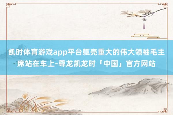 凯时体育游戏app平台躯壳重大的伟大领袖毛主席站在车上-尊龙凯龙时「中国」官方网站