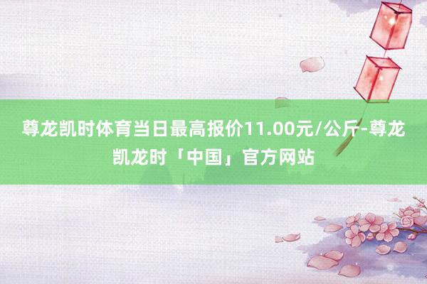 尊龙凯时体育当日最高报价11.00元/公斤-尊龙凯龙时「中国」官方网站