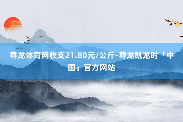 尊龙体育网收支21.80元/公斤-尊龙凯龙时「中国」官方网站