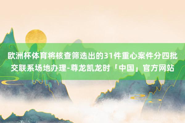 欧洲杯体育将核查筛选出的31件重心案件分四批交联系场地办理-尊龙凯龙时「中国」官方网站