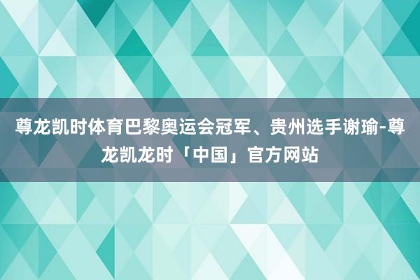 尊龙凯时体育巴黎奥运会冠军、贵州选手谢瑜-尊龙凯龙时「中国」官方网站